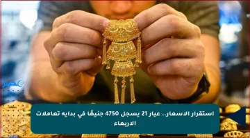 استقرار الأسعار.. عيار 21 يسجل 4750 جنيهًا في بداية تعاملات الأربعاء